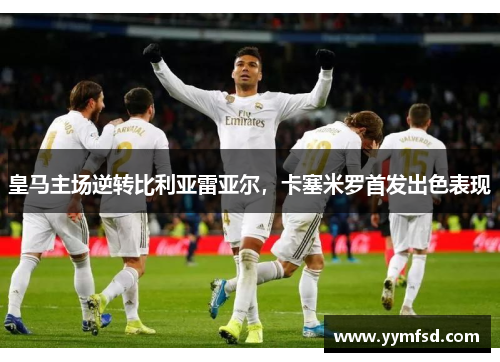 皇马主场逆转比利亚雷亚尔，卡塞米罗首发出色表现