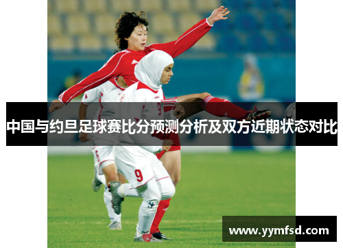 中国与约旦足球赛比分预测分析及双方近期状态对比
