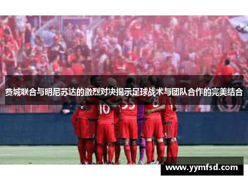 费城联合与明尼苏达的激烈对决揭示足球战术与团队合作的完美结合