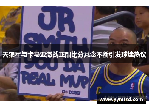 天狼星与卡马亚激战正酣比分悬念不断引发球迷热议
